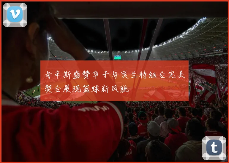 考辛斯盛赞华子与莫兰特组合完美契合展现篮球新风貌