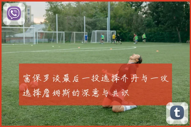 富保罗谈最后一投选择乔丹与一攻选择詹姆斯的深意与共识