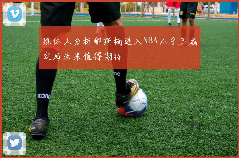 媒体人分析郇斯楠进入NBA几乎已成定局未来值得期待