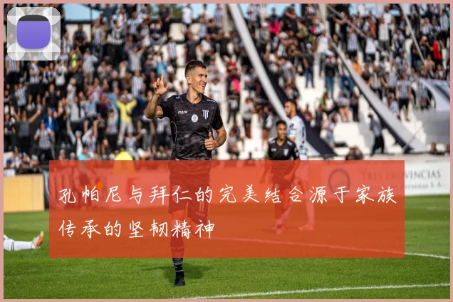 孔帕尼与拜仁的完美结合源于家族传承的坚韧精神