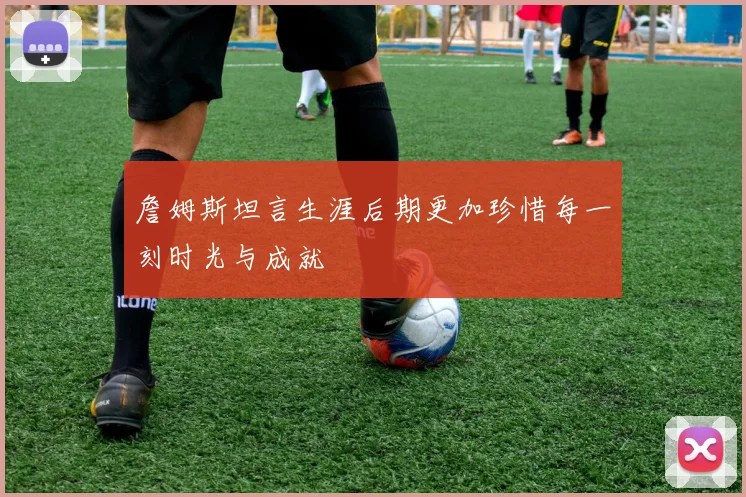 詹姆斯坦言生涯后期更加珍惜每一刻时光与成就