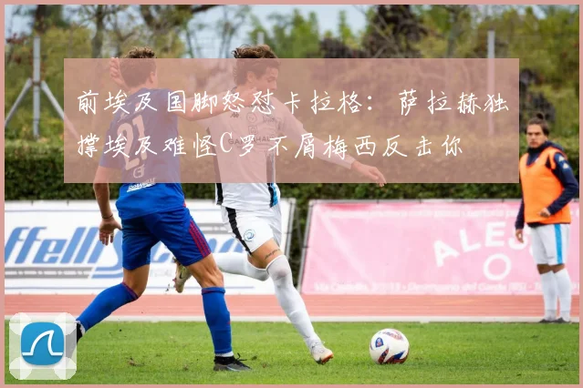 前埃及国脚怒怼卡拉格：萨拉赫独撑埃及难怪C罗不屑梅西反击你