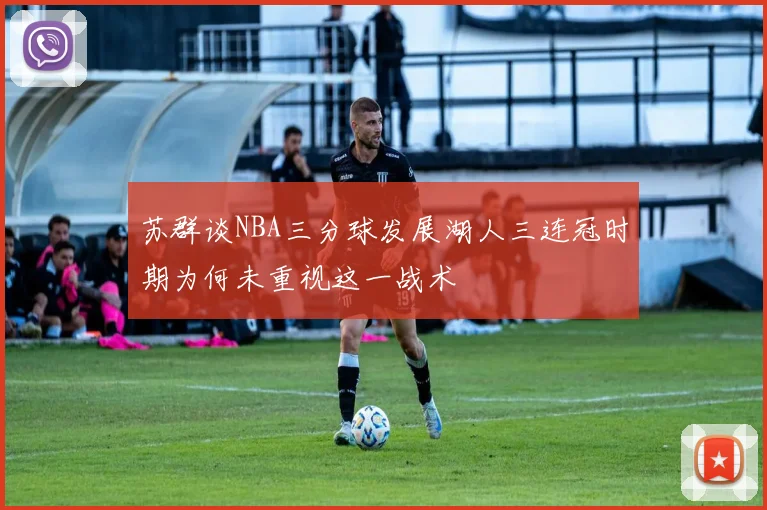 苏群谈NBA三分球发展湖人三连冠时期为何未重视这一战术