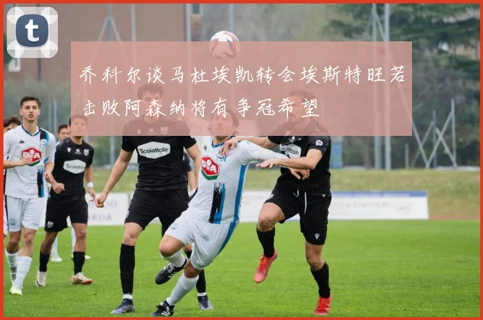 乔科尔谈马杜埃凯转会埃斯特旺若击败阿森纳将有争冠希望