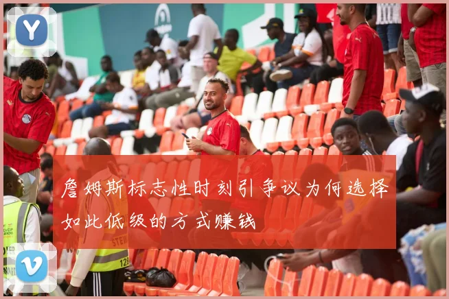 詹姆斯标志性时刻引争议为何选择如此低级的方式赚钱