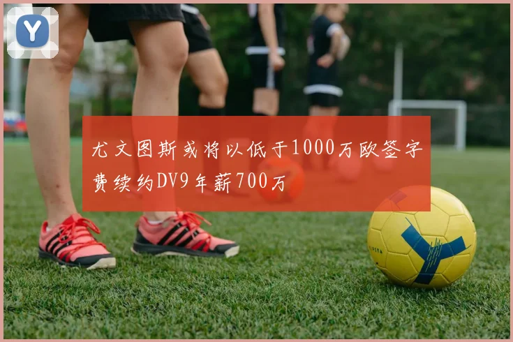 尤文图斯或将以低于1000万欧签字费续约DV9年薪700万