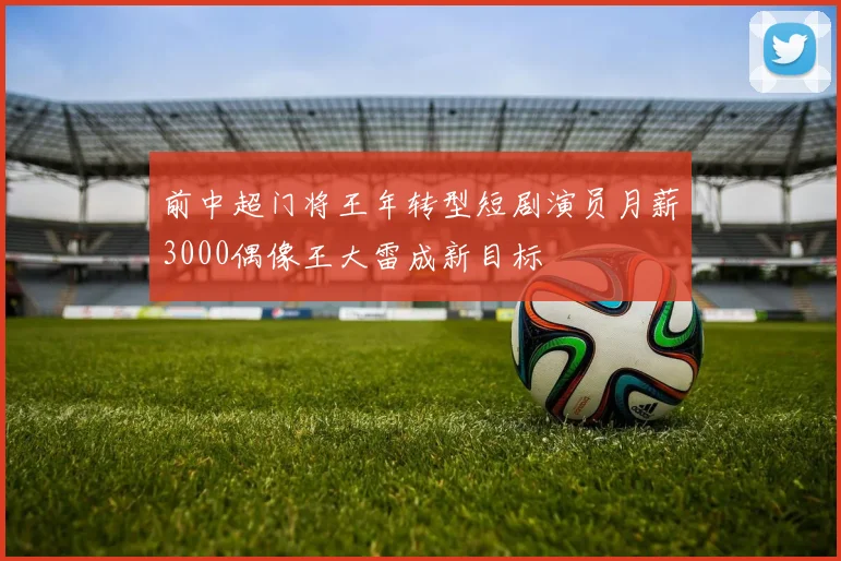 前中超门将王年转型短剧演员月薪3000偶像王大雷成新目标