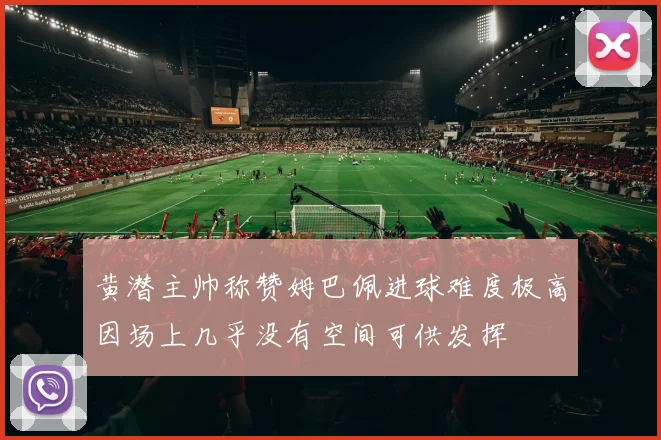黄潜主帅称赞姆巴佩进球难度极高因场上几乎没有空间可供发挥