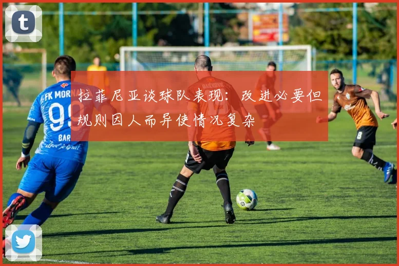 拉菲尼亚谈球队表现：改进必要但规则因人而异使情况复杂