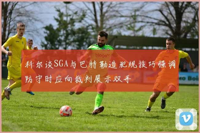 科尔谈SGA与巴特勒造犯规技巧强调防守时应向裁判展示双手