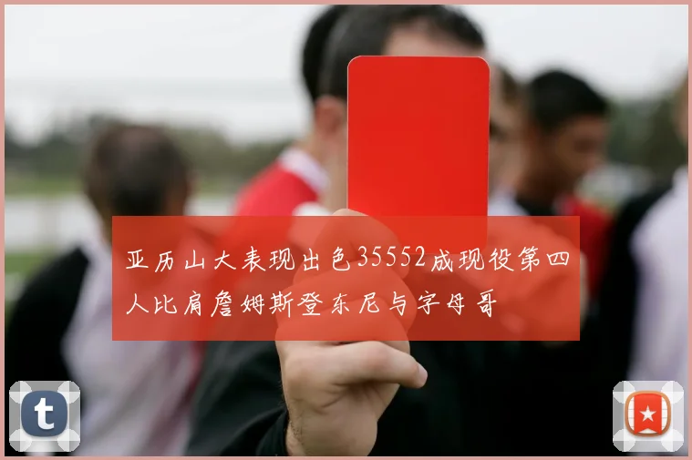 亚历山大表现出色35552成现役第四人比肩詹姆斯登东尼与字母哥