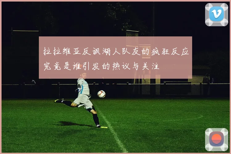 拉拉维亚反讽湖人队友的疯狂反应究竟是谁引发的热议与关注