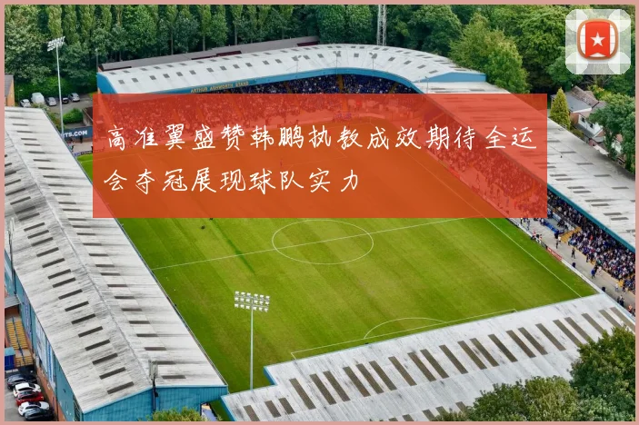 高准翼盛赞韩鹏执教成效期待全运会夺冠展现球队实力