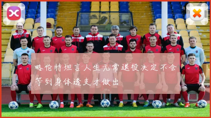 略伦特坦言人生无常退役决定不会等到身体透支才做出