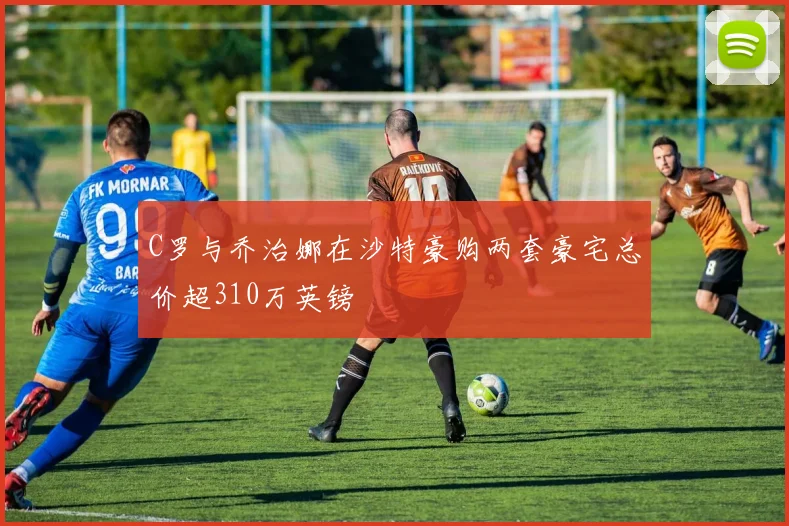 C罗与乔治娜在沙特豪购两套豪宅总价超310万英镑