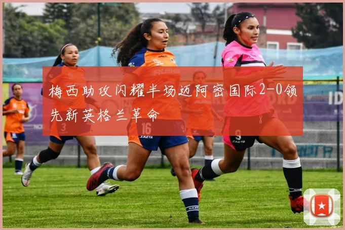 梅西助攻闪耀半场迈阿密国际2-0领先新英格兰革命