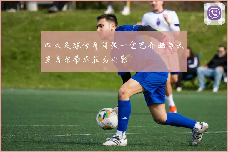 四大足球传奇同聚一堂巴乔晒与大罗马尔蒂尼菲戈合影
