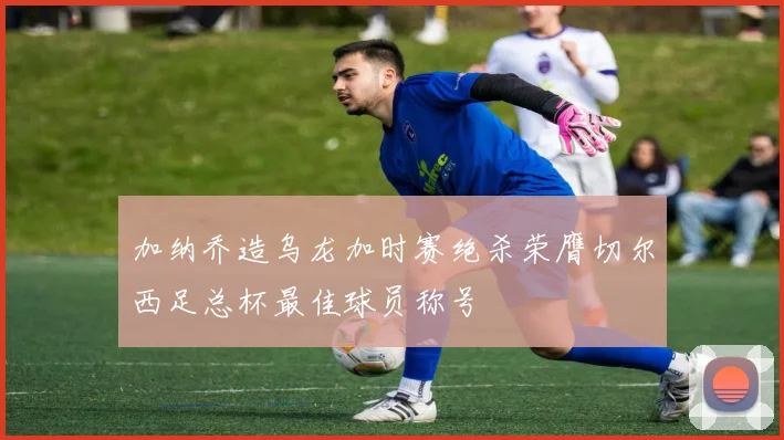 加纳乔造乌龙加时赛绝杀荣膺切尔西足总杯最佳球员称号