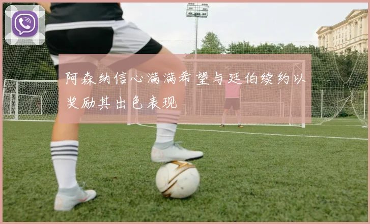 阿森纳信心满满希望与廷伯续约以奖励其出色表现
