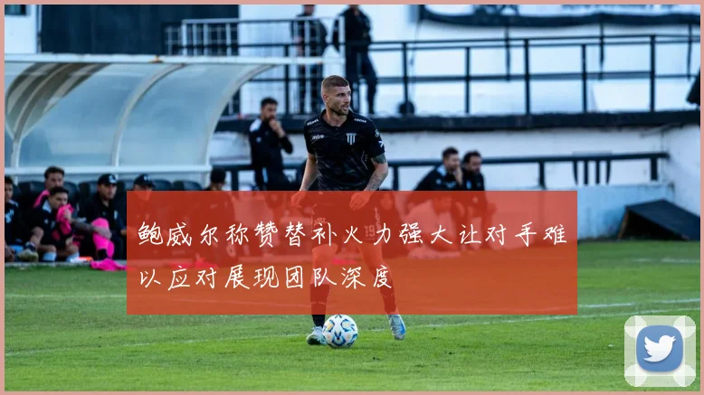 鲍威尔称赞替补火力强大让对手难以应对展现团队深度