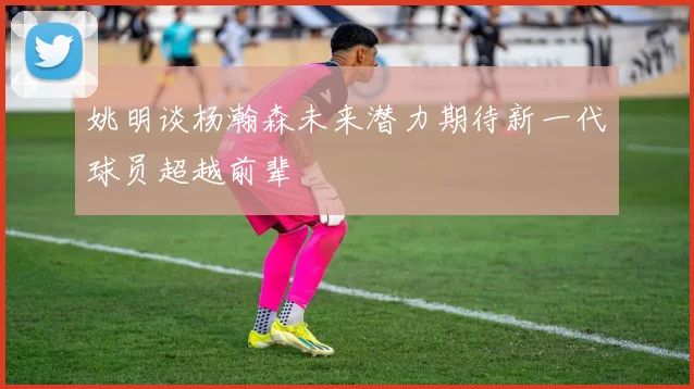 姚明谈杨瀚森未来潜力期待新一代球员超越前辈
