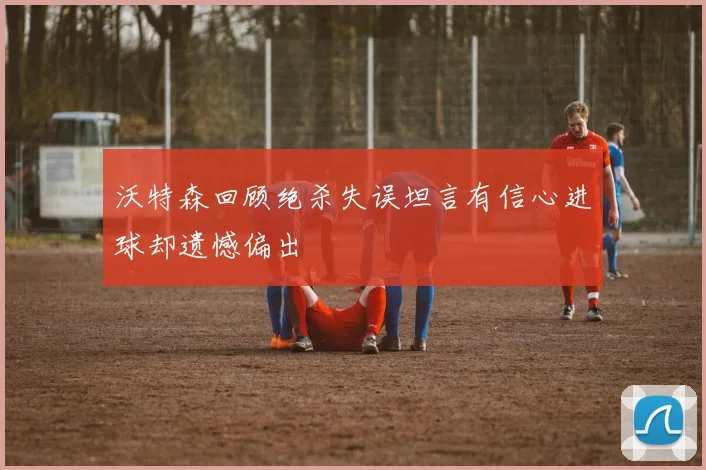 沃特森回顾绝杀失误坦言有信心进球却遗憾偏出
