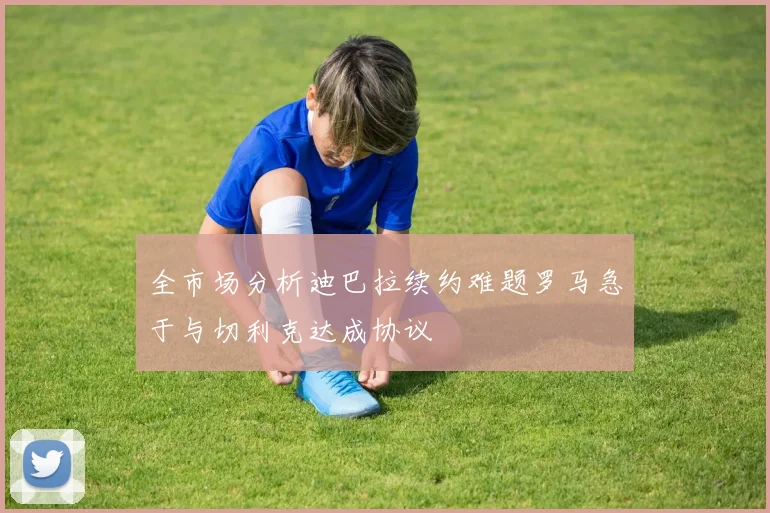 全市场分析迪巴拉续约难题罗马急于与切利克达成协议