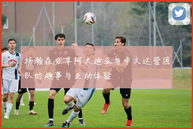 杨瀚森分享阿夫迪亚与中文运营团队的趣事与互动体验