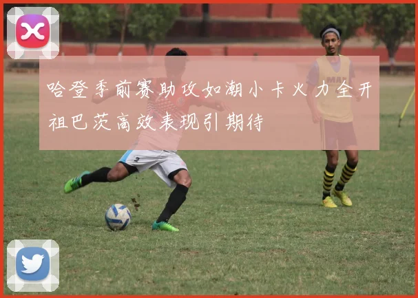 哈登季前赛助攻如潮小卡火力全开祖巴茨高效表现引期待