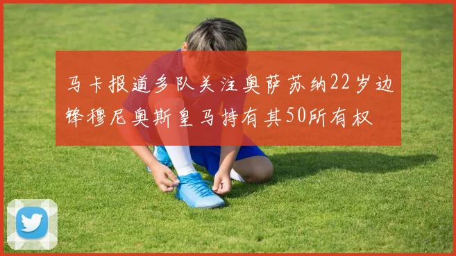 马卡报道多队关注奥萨苏纳22岁边锋穆尼奥斯皇马持有其50所有权