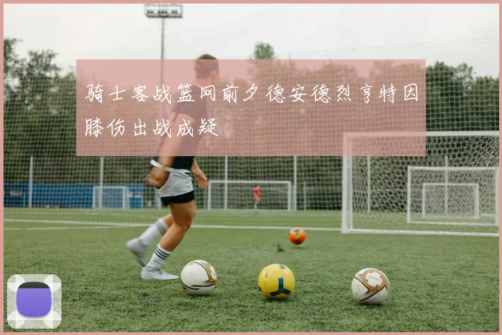 骑士客战篮网前夕德安德烈亨特因膝伤出战成疑