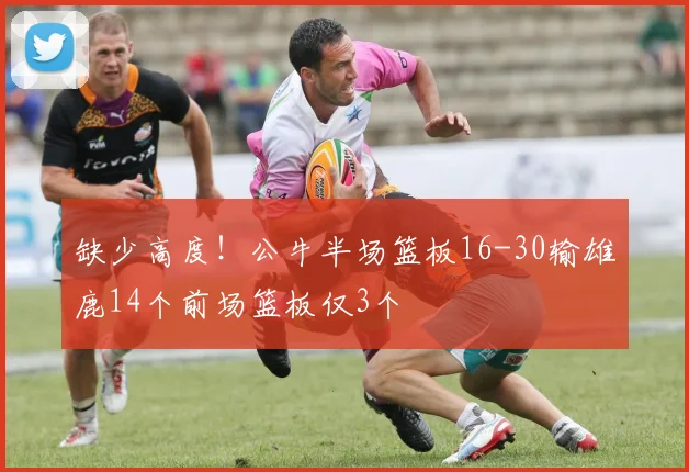 缺少高度！公牛半场篮板16-30输雄鹿14个前场篮板仅3个