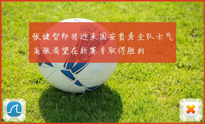 张健智即将迎来国安首秀全队士气高涨渴望在新赛季取得胜利