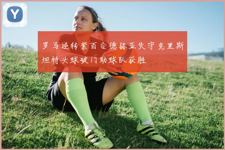 罗马逆转紫百合德赫亚失守克里斯坦特头球破门助球队获胜