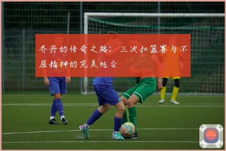 乔丹的传奇之路：三次扣篮赛与不屈精神的完美结合