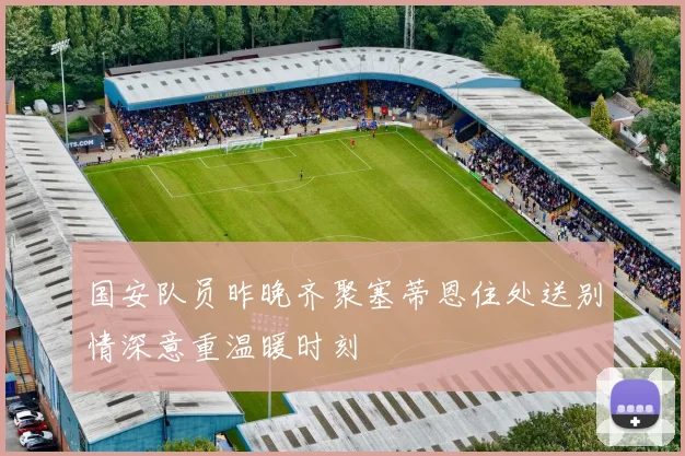 国安队员昨晚齐聚塞蒂恩住处送别情深意重温暖时刻