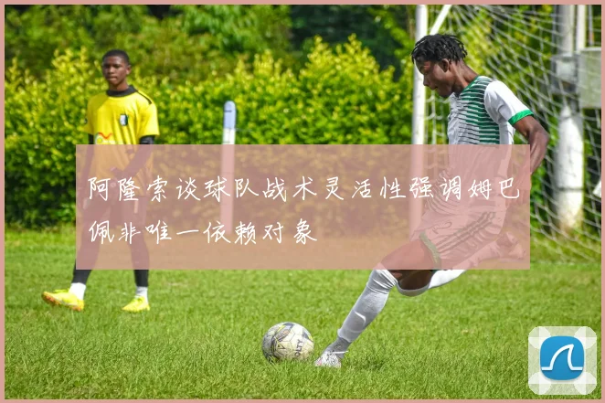 阿隆索谈球队战术灵活性强调姆巴佩非唯一依赖对象