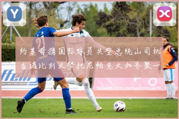 约基奇携国际球员共登总统山司机吉诺比利大梦托尼帕克大加齐聚一堂