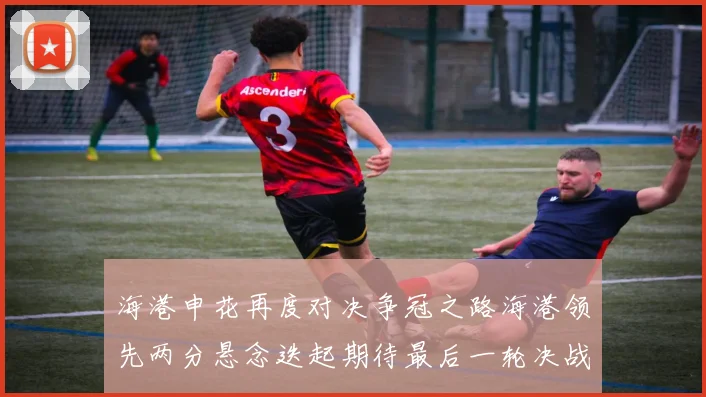 海港申花再度对决争冠之路海港领先两分悬念迭起期待最后一轮决战