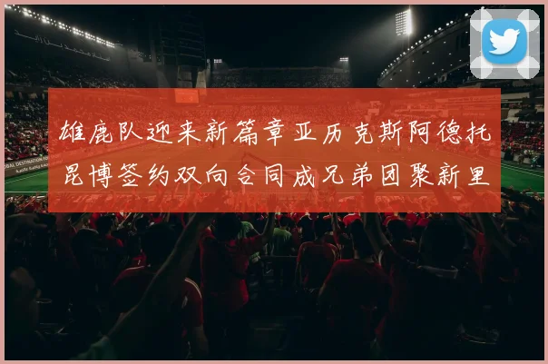雄鹿队迎来新篇章亚历克斯阿德托昆博签约双向合同成兄弟团聚新里程碑