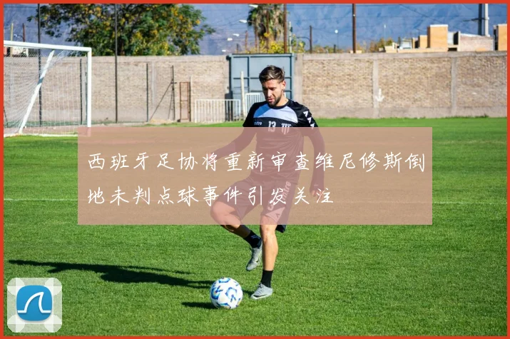 西班牙足协将重新审查维尼修斯倒地未判点球事件引发关注