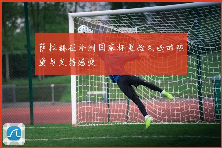 萨拉赫在非洲国家杯重拾久违的热爱与支持感受